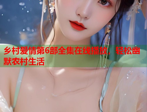 乡村爱情第6部全集在线播放，轻松幽默农村生活