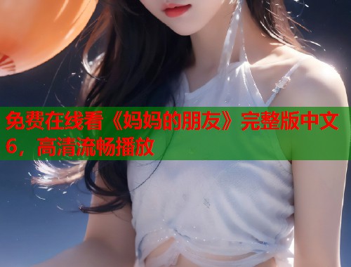 免费在线看《妈妈的朋友》完整版中文6，高清流畅播放