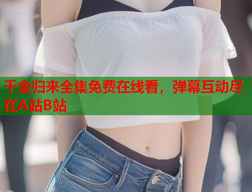 千金归来全集免费在线看，弹幕互动尽在A站B站