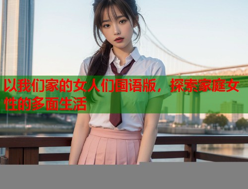 以我们家的女人们国语版，探索家庭女性的多面生活