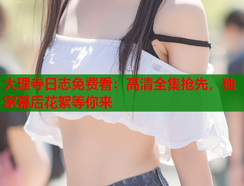 大理寺日志免费看：高清全集抢先，独家幕后花絮等你来