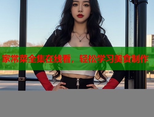 家常菜全集在线看，轻松学习美食制作