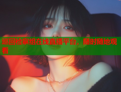 巡回检察组在线直播平台,随时随地观看 巡回检察组在线直播平台,随时随地观看