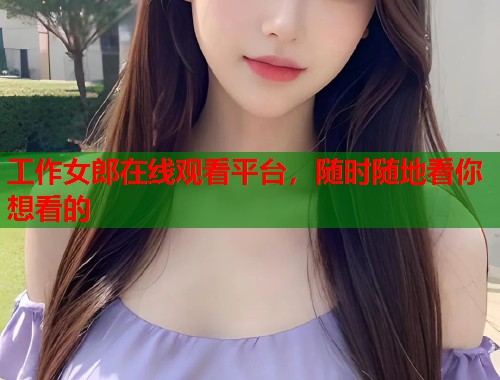 工作女郎在线观看平台,随时随地看你想看的 工作女郎在线观看平台,随时随地看你想看的