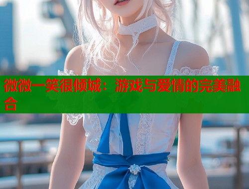 微微一笑很倾城：游戏与爱情的完美融合