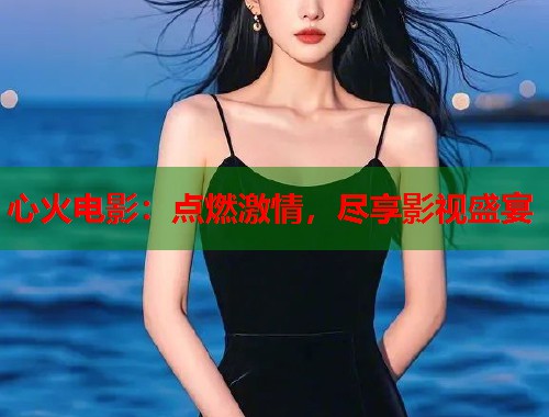 心火电影：点燃激情，尽享影视盛宴