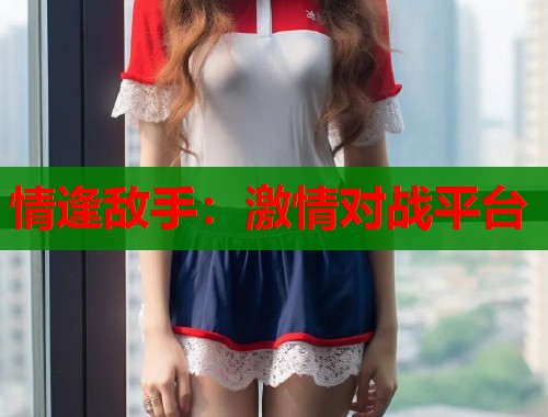 情逢敌手:激情对战平台 情逢敌手:激情对战平台