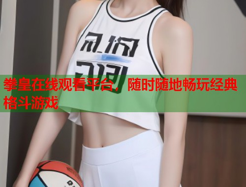 拳皇在线观看平台，随时随地畅玩经典格斗游戏