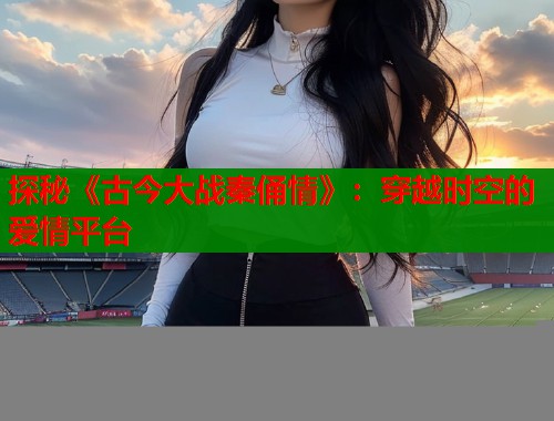探秘《古今大战秦俑情》：穿越时空的爱情平台