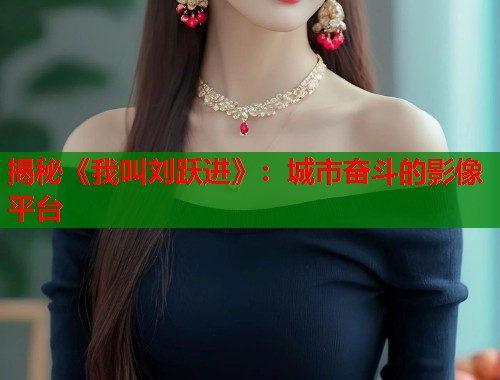 揭秘《我叫刘跃进》：城市奋斗的影像平台
