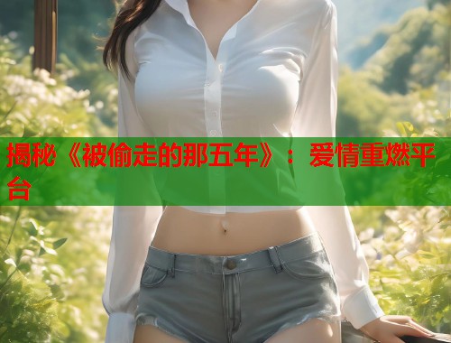 揭秘《被偷走的那五年》:爱情重燃平台 揭秘《被偷走的那五年》:爱情重燃平台
